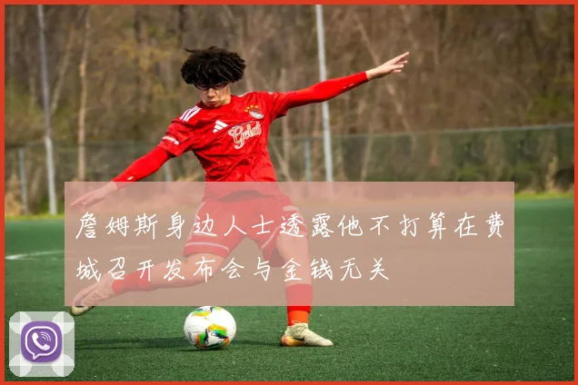 詹姆斯身边人士透露他不打算在费城召开发布会与金钱无关