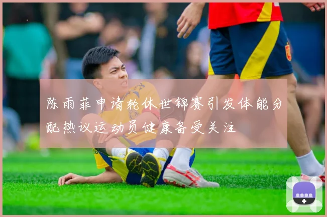 陈雨菲申请轮休世锦赛引发体能分配热议运动员健康备受关注