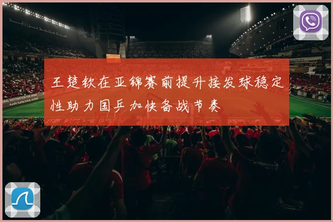 王楚钦在亚锦赛前提升接发球稳定性助力国乒加快备战节奏