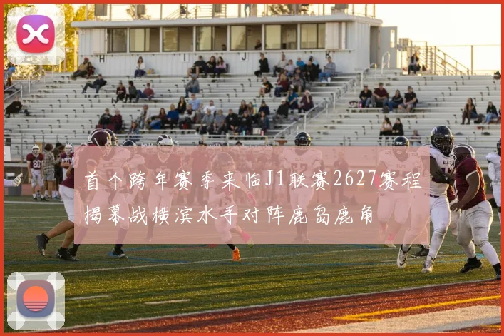 首个跨年赛季来临J1联赛2627赛程揭幕战横滨水手对阵鹿岛鹿角