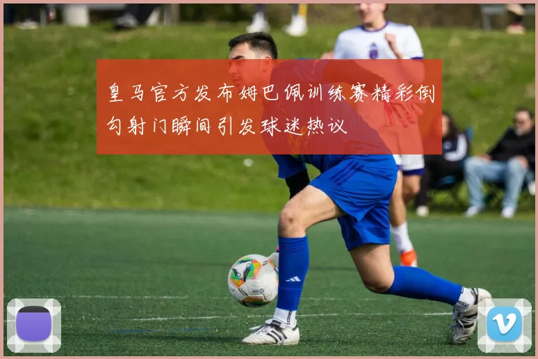 皇马官方发布姆巴佩训练赛精彩倒勾射门瞬间引发球迷热议