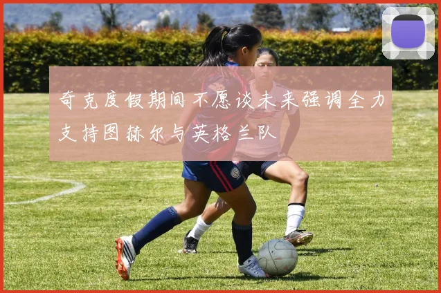 奇克度假期间不愿谈未来强调全力支持图赫尔与英格兰队