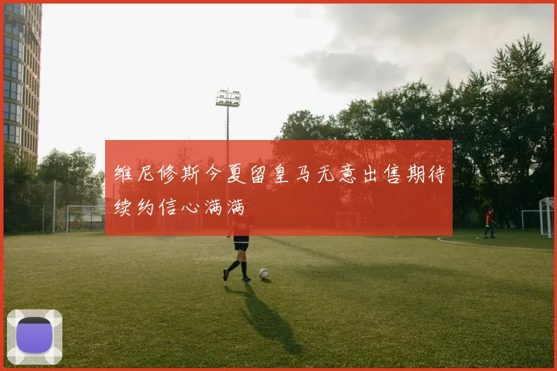 维尼修斯今夏留皇马无意出售期待续约信心满满