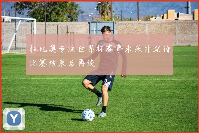 拉比奥专注世界杯赛事未来计划待比赛结束后再谈