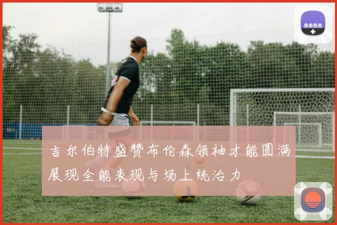 吉尔伯特盛赞布伦森领袖才能圆满展现全能表现与场上统治力