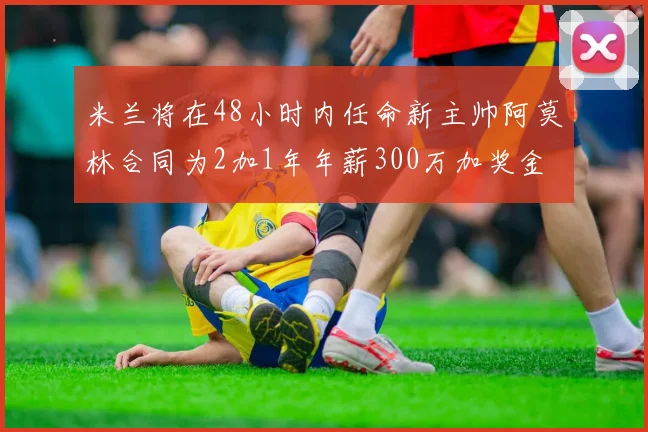 米兰将在48小时内任命新主帅阿莫林合同为2加1年年薪300万加奖金