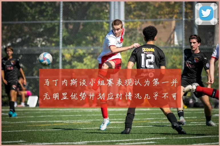 马丁内斯谈小组赛表现认为第一并无明显优势计划应对情况几乎不可能