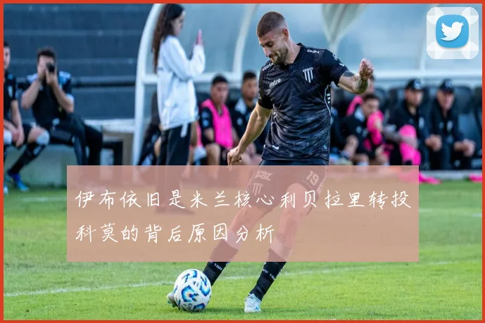 伊布依旧是米兰核心利贝拉里转投科莫的背后原因分析