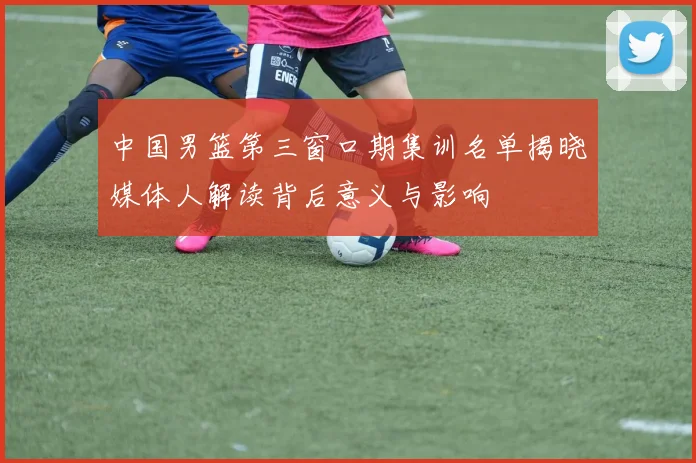 中国男篮第三窗口期集训名单揭晓媒体人解读背后意义与影响