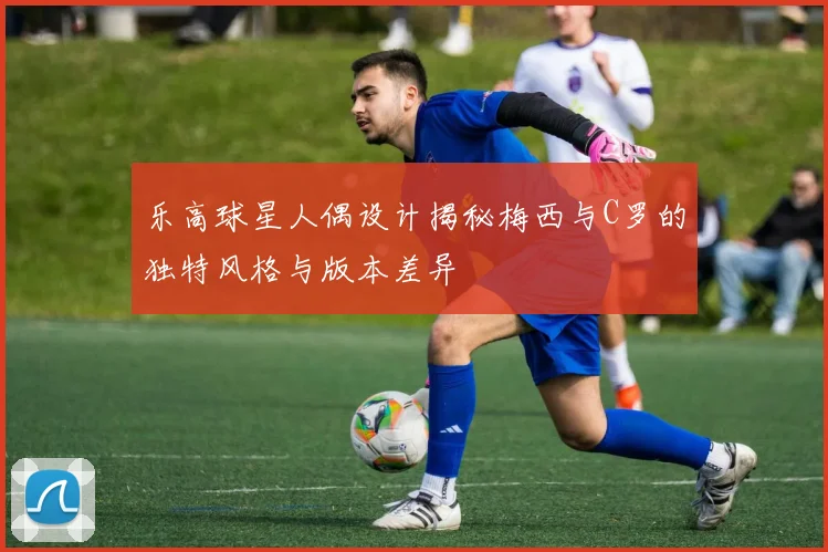 乐高球星人偶设计揭秘梅西与C罗的独特风格与版本差异