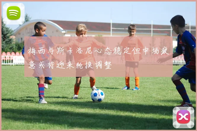 梅西与斯卡洛尼心态稳定但中场疲惫或将迎来轮换调整