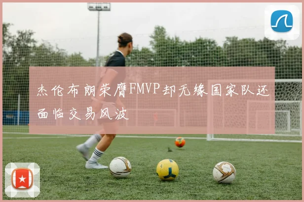 杰伦布朗荣膺FMVP却无缘国家队还面临交易风波