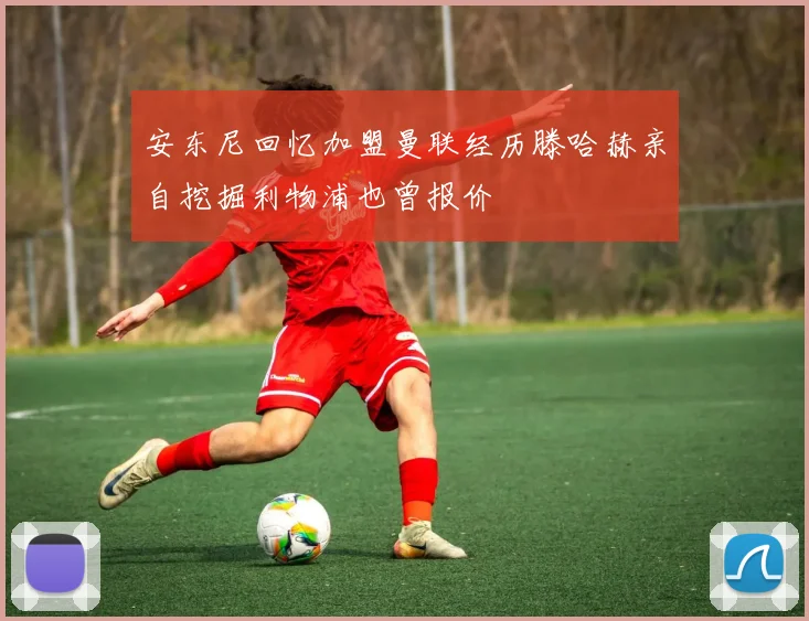 安东尼回忆加盟曼联经历滕哈赫亲自挖掘利物浦也曾报价