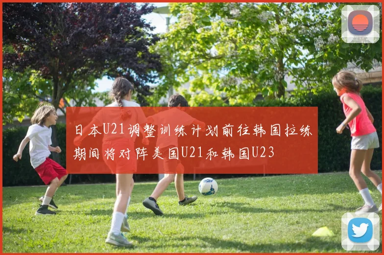 日本U21调整训练计划前往韩国拉练期间将对阵美国U21和韩国U23
