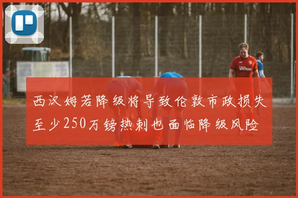 西汉姆若降级将导致伦敦市政损失至少250万镑热刺也面临降级风险