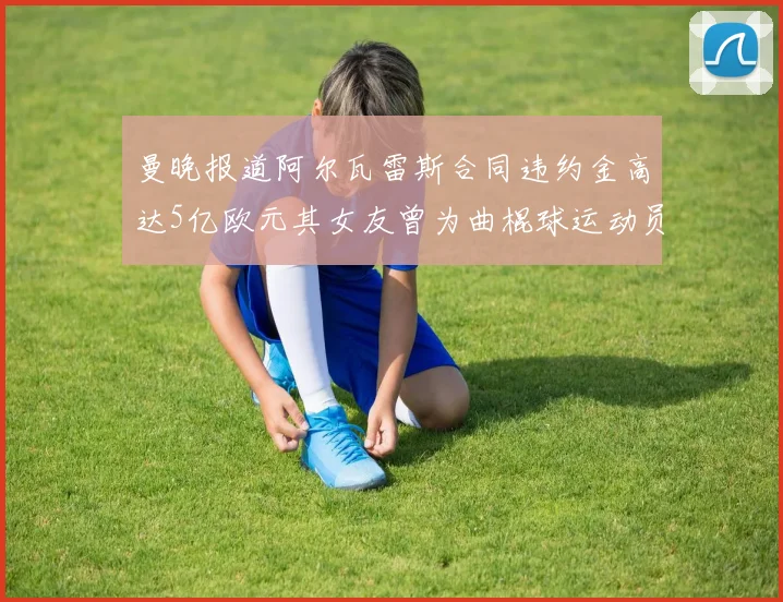 曼晚报道阿尔瓦雷斯合同违约金高达5亿欧元其女友曾为曲棍球运动员