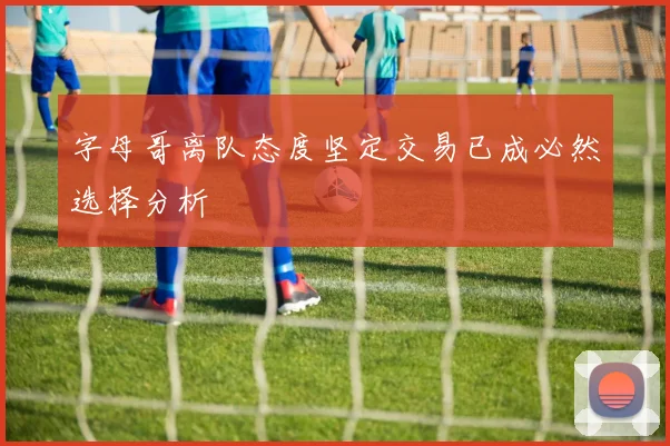 字母哥离队态度坚定交易已成必然选择分析
