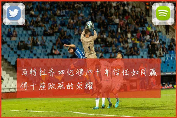 马特拉齐回忆穆帅十年信任如同赢得十座欧冠的荣耀
