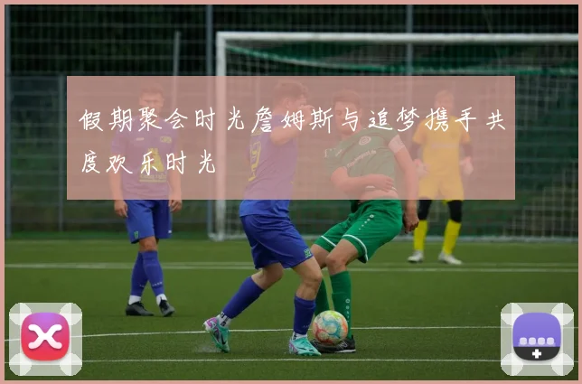 假期聚会时光詹姆斯与追梦携手共度欢乐时光