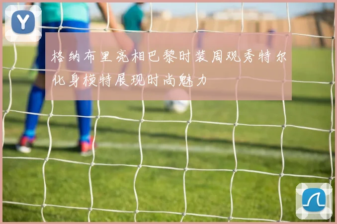 格纳布里亮相巴黎时装周观秀特尔化身模特展现时尚魅力