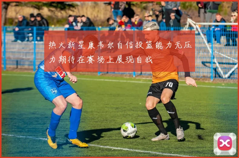 热火新星康韦尔自信投篮能力无压力期待在赛场上展现自我