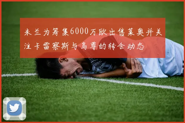 米兰为筹集6000万欧出售莱奥并关注卡雷察斯与乌尊的转会动态
