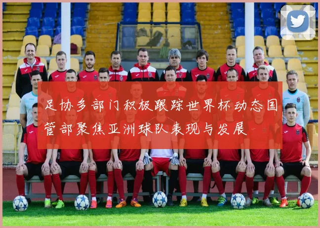 足协多部门积极跟踪世界杯动态国管部聚焦亚洲球队表现与发展