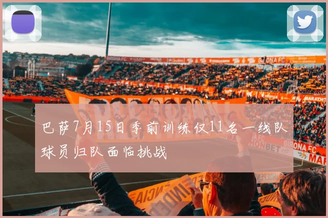巴萨7月15日季前训练仅11名一线队球员归队面临挑战
