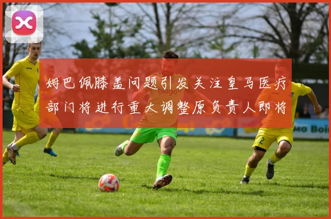 姆巴佩膝盖问题引发关注皇马医疗部门将进行重大调整原负责人即将离任
